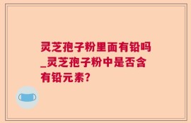 灵芝孢子粉里面有铅吗_灵芝孢子粉中是否含有铅元素？
