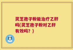 灵芝孢子粉能治疗乙肝吗(灵芝孢子粉对乙肝有效吗？)
