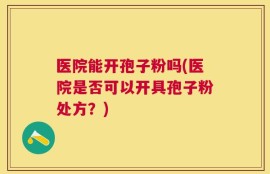 医院能开孢子粉吗(医院是否可以开具孢子粉处方？)
