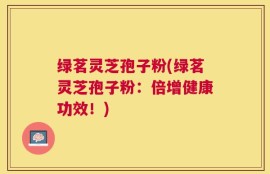 绿茗灵芝孢子粉(绿茗灵芝孢子粉：倍增健康功效！)