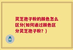 灵芝孢子粉的颜色怎么区分(如何通过颜色区分灵芝孢子粉？)