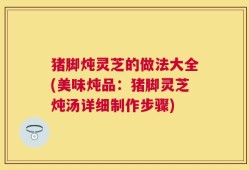 猪脚炖灵芝的做法大全(美味炖品：猪脚灵芝炖汤详细制作步骤)