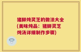 猪脚炖灵芝的做法大全(美味炖品：猪脚灵芝炖汤详细制作步骤)