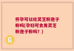 怀孕可以吃灵芝粉孢子粉吗(孕妇可食用灵芝粉孢子粉吗？)