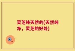灵芝纯天然的(天然纯净，灵芝的好处)