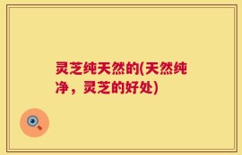 灵芝纯天然的(天然纯净，灵芝的好处)