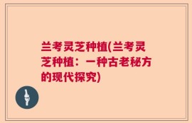 兰考灵芝种植(兰考灵芝种植：一种古老秘方的现代探究)