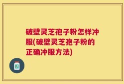 破壁灵芝孢子粉怎样冲服(破壁灵芝孢子粉的正确冲服方法)