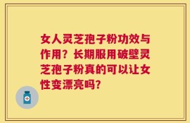 女人灵芝孢子粉功效与作用？长期服用破壁灵芝孢子粉真的可以让女性变漂亮吗？