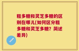 粗多糖和灵芝多糖的区别在哪儿(如何区分粗多糖和灵芝多糖？简述差异)