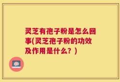 灵芝有孢子粉是怎么回事(灵芝孢子粉的功效及作用是什么？)