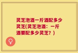 灵芝泡酒一斤酒配多少灵芝(灵芝泡酒：一斤酒要配多少灵芝？)
