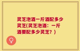 灵芝泡酒一斤酒配多少灵芝(灵芝泡酒：一斤酒要配多少灵芝？)