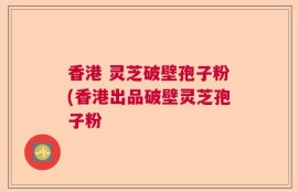 香港 灵芝破壁孢子粉(香港出品破壁灵芝孢子粉