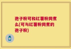 孢子粉可和红薯粉同煮么(可与红薯粉同煮的孢子粉)