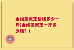 金线莲灵芝价格多少一斤(金线莲灵芝一斤多少钱？)