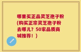 哪里买正品灵芝孢子粉(购买正宗灵芝孢子粉去哪儿？50家品质商城推荐！)