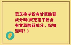 灵芝孢子粉有甘草酸苷成分吗(灵芝孢子粉含有甘草酸苷成分，你知道吗？)
