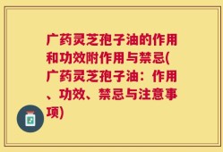 广药灵芝孢子油的作用和功效附作用与禁忌(广药灵芝孢子油：作用、功效、禁忌与注意事项)