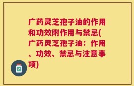 广药灵芝孢子油的作用和功效附作用与禁忌(广药灵芝孢子油：作用、功效、禁忌与注意事项)