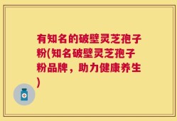 有知名的破壁灵芝孢子粉(知名破壁灵芝孢子粉品牌，助力健康养生)