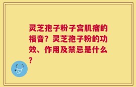 灵芝孢子粉子宫肌瘤的福音？灵芝孢子粉的功效、作用及禁忌是什么？
