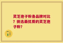 灵芝孢子粉各品牌对比？挑选最优质的灵芝孢子粉？