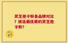 灵芝孢子粉各品牌对比？挑选最优质的灵芝孢子粉？