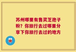 苏州哪里有售灵芝孢子粉？你旅行去过哪里分享下你旅行去过的地方