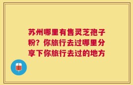 苏州哪里有售灵芝孢子粉？你旅行去过哪里分享下你旅行去过的地方
