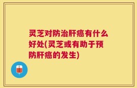 灵芝对防治肝癌有什么好处(灵芝或有助于预防肝癌的发生)