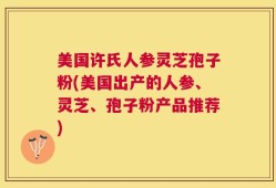 美国许氏人参灵芝孢子粉(美国出产的人参、灵芝、孢子粉产品推荐)