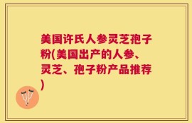 美国许氏人参灵芝孢子粉(美国出产的人参、灵芝、孢子粉产品推荐)