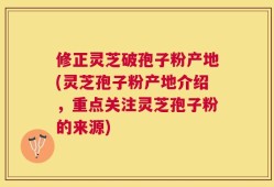 修正灵芝破孢子粉产地(灵芝孢子粉产地介绍，重点关注灵芝孢子粉的来源)