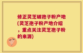 修正灵芝破孢子粉产地(灵芝孢子粉产地介绍，重点关注灵芝孢子粉的来源)