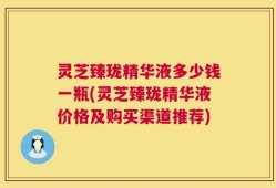 灵芝臻珑精华液多少钱一瓶(灵芝臻珑精华液价格及购买渠道推荐)