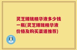 灵芝臻珑精华液多少钱一瓶(灵芝臻珑精华液价格及购买渠道推荐)