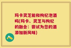 玛卡灵芝能和枸杞泡酒吗(玛卡、灵芝与枸杞的融合：尝试为您的酒添加新风味)
