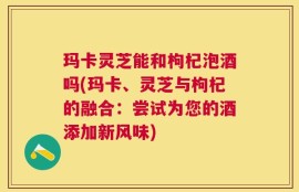 玛卡灵芝能和枸杞泡酒吗(玛卡、灵芝与枸杞的融合：尝试为您的酒添加新风味)