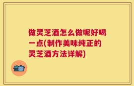做灵芝酒怎么做呢好喝一点(制作美味纯正的灵芝酒方法详解)