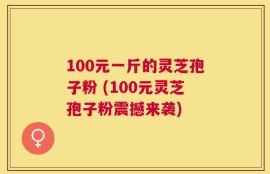 100元一斤的灵芝孢子粉 (100元灵芝孢子粉震撼来袭)