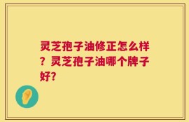 灵芝孢子油修正怎么样？灵芝孢子油哪个牌子好？