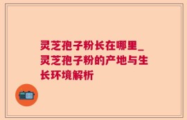 灵芝孢子粉长在哪里_灵芝孢子粉的产地与生长环境解析