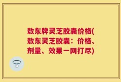 敖东牌灵芝胶囊价格(敖东灵芝胶囊：价格、剂量、效果一网打尽)