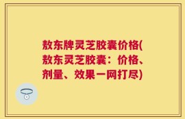 敖东牌灵芝胶囊价格(敖东灵芝胶囊：价格、剂量、效果一网打尽)