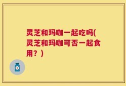 灵芝和玛咖一起吃吗(灵芝和玛咖可否一起食用？)