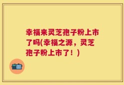 幸福来灵芝孢子粉上市了吗(幸福之源，灵芝孢子粉上市了！)