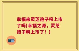 幸福来灵芝孢子粉上市了吗(幸福之源，灵芝孢子粉上市了！)
