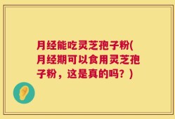 月经能吃灵芝孢子粉(月经期可以食用灵芝孢子粉，这是真的吗？)