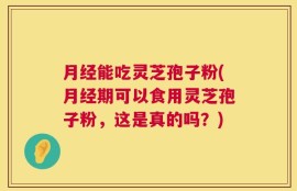 月经能吃灵芝孢子粉(月经期可以食用灵芝孢子粉，这是真的吗？)